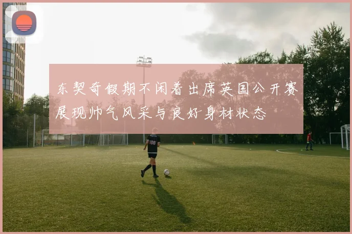 东契奇假期不闲着出席英国公开赛展现帅气风采与良好身材状态