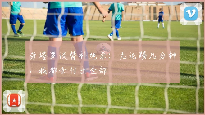 劳塔罗谈替补绝杀：无论踢几分钟，我都会付出全部