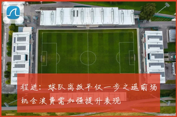 程进：球队离扳平仅一步之遥前场机会浪费需加强提升表现