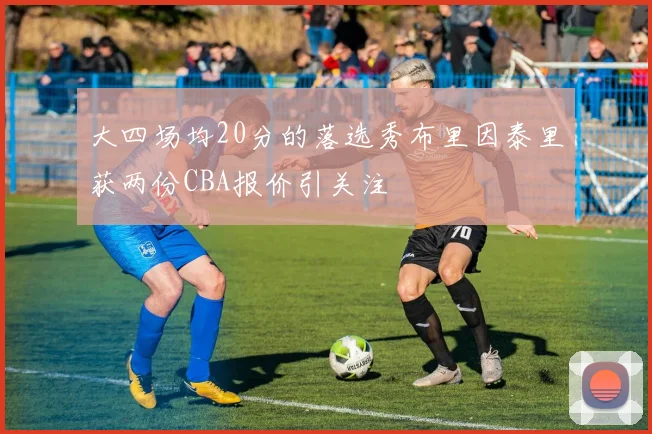 大四场均20分的落选秀布里因泰里获两份CBA报价引关注