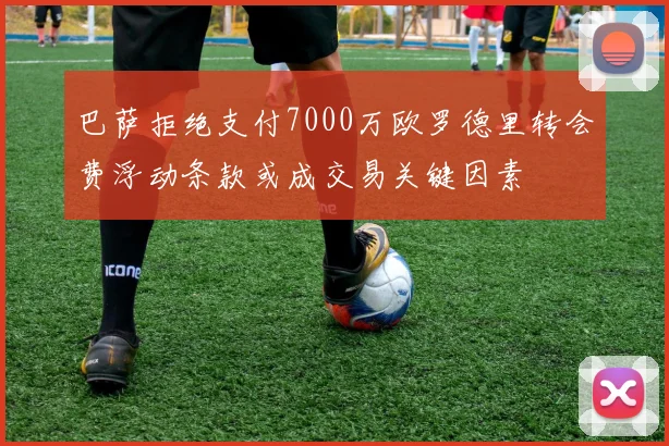 巴萨拒绝支付7000万欧罗德里转会费浮动条款或成交易关键因素