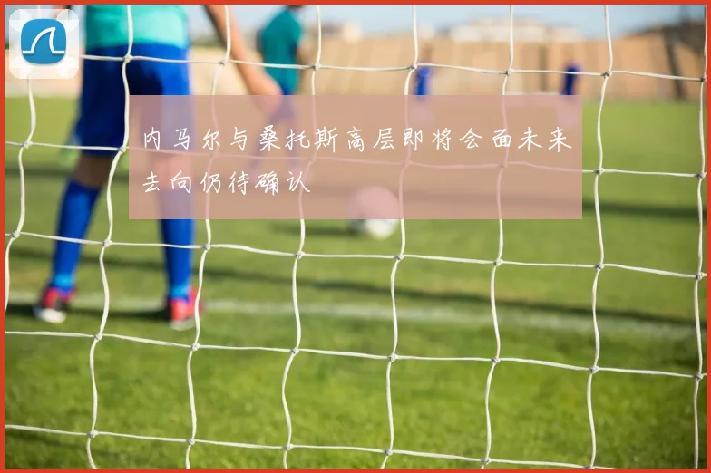 内马尔与桑托斯高层即将会面未来去向仍待确认