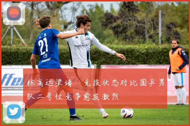 林高远梁靖崑竞技状态对比国乒男队二号位竞争愈发激烈