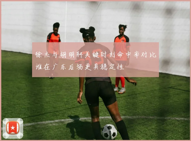 徐杰与胡明轩关键时刻命中率对比谁在广东后场更具稳定性
