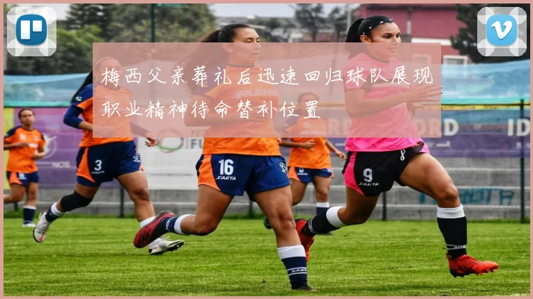 梅西父亲葬礼后迅速回归球队展现职业精神待命替补位置